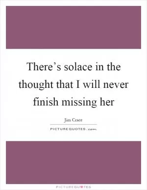 There’s solace in the thought that I will never finish missing her Picture Quote #1