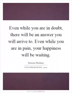 Even while you are in doubt, there will be an answer you will arrive to. Even while you are in pain, your happiness will be waiting Picture Quote #1