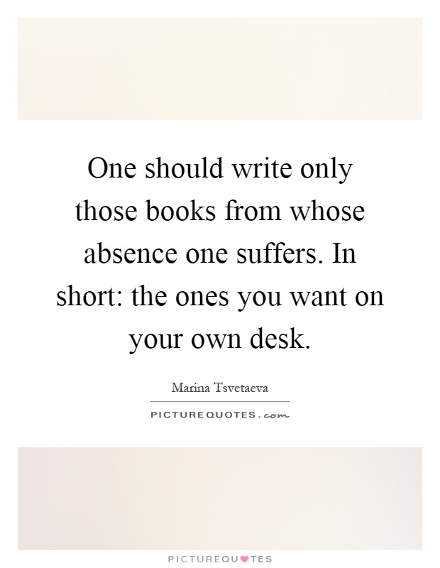 One should write only those books from whose absence one suffers. In short: the ones you want on your own desk Picture Quote #1