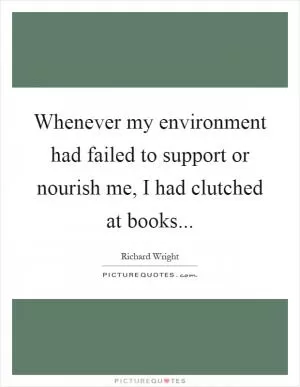 Whenever my environment had failed to support or nourish me, I had clutched at books Picture Quote #1