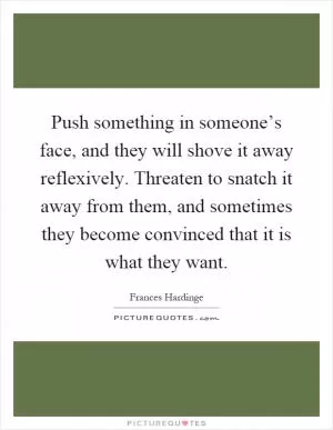 Push something in someone’s face, and they will shove it away reflexively. Threaten to snatch it away from them, and sometimes they become convinced that it is what they want Picture Quote #1