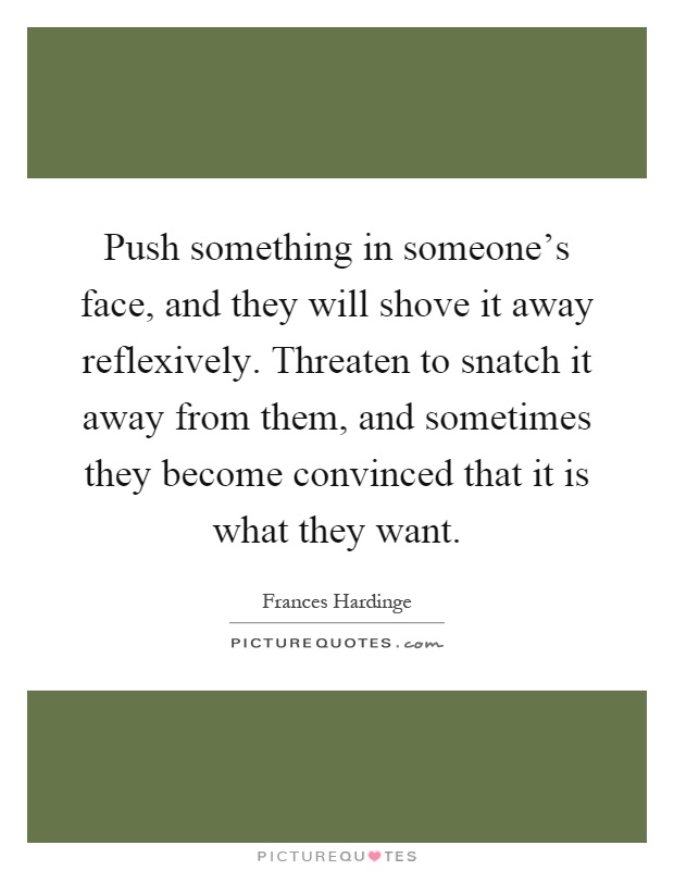 Push something in someone's face, and they will shove it away reflexively. Threaten to snatch it away from them, and sometimes they become convinced that it is what they want Picture Quote #1