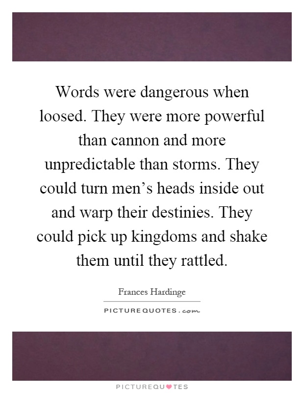 Words were dangerous when loosed. They were more powerful than cannon and more unpredictable than storms. They could turn men's heads inside out and warp their destinies. They could pick up kingdoms and shake them until they rattled Picture Quote #1