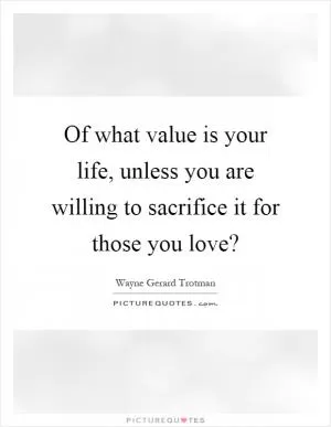 Of what value is your life, unless you are willing to sacrifice it for those you love? Picture Quote #1