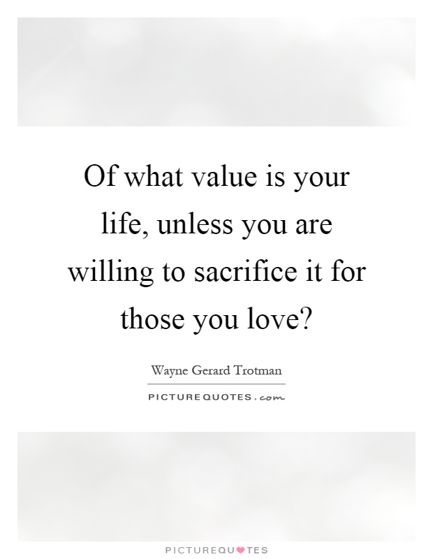 Of what value is your life, unless you are willing to sacrifice it for those you love? Picture Quote #1