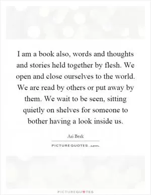 I am a book also, words and thoughts and stories held together by flesh. We open and close ourselves to the world. We are read by others or put away by them. We wait to be seen, sitting quietly on shelves for someone to bother having a look inside us Picture Quote #1
