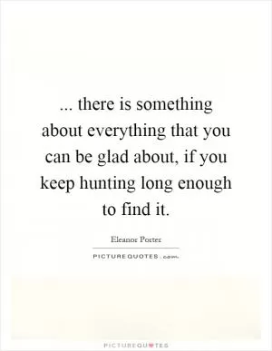 ... there is something about everything that you can be glad about, if you keep hunting long enough to find it Picture Quote #1