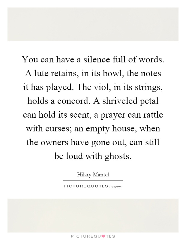 You can have a silence full of words. A lute retains, in its bowl, the notes it has played. The viol, in its strings, holds a concord. A shriveled petal can hold its scent, a prayer can rattle with curses; an empty house, when the owners have gone out, can still be loud with ghosts Picture Quote #1