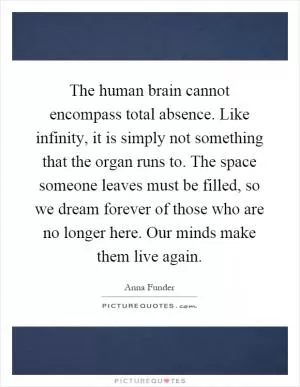 The human brain cannot encompass total absence. Like infinity, it is simply not something that the organ runs to. The space someone leaves must be filled, so we dream forever of those who are no longer here. Our minds make them live again Picture Quote #1