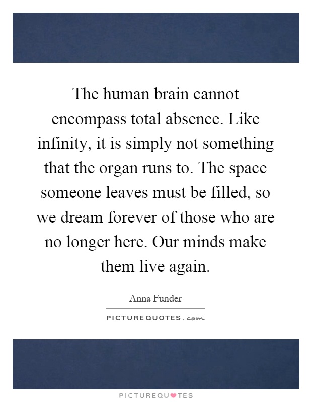 The human brain cannot encompass total absence. Like infinity, it is simply not something that the organ runs to. The space someone leaves must be filled, so we dream forever of those who are no longer here. Our minds make them live again Picture Quote #1