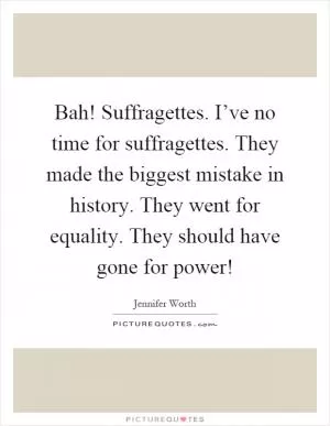 Bah! Suffragettes. I’ve no time for suffragettes. They made the biggest mistake in history. They went for equality. They should have gone for power! Picture Quote #1