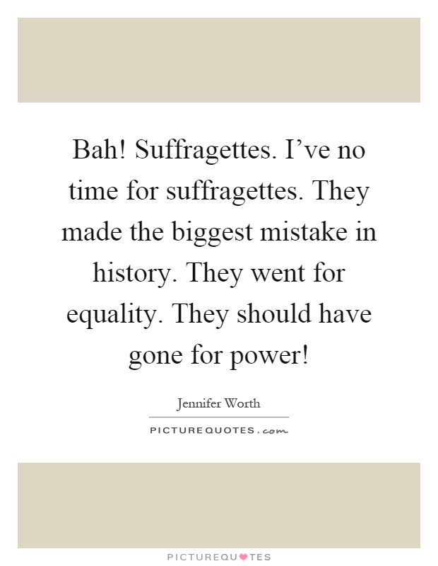 Bah! Suffragettes. I've no time for suffragettes. They made the biggest mistake in history. They went for equality. They should have gone for power! Picture Quote #1