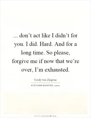 ... don’t act like I didn’t for you. I did. Hard. And for a long time. So please, forgive me if now that we’re over, I’m exhausted Picture Quote #1