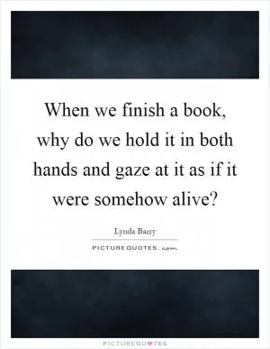 When we finish a book, why do we hold it in both hands and gaze at it as if it were somehow alive? Picture Quote #1