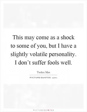 This may come as a shock to some of you, but I have a slightly volatile personality. I don’t suffer fools well Picture Quote #1