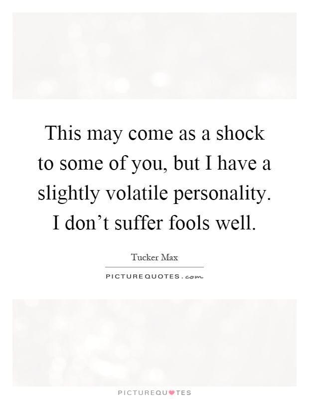 This may come as a shock to some of you, but I have a slightly volatile personality. I don't suffer fools well Picture Quote #1