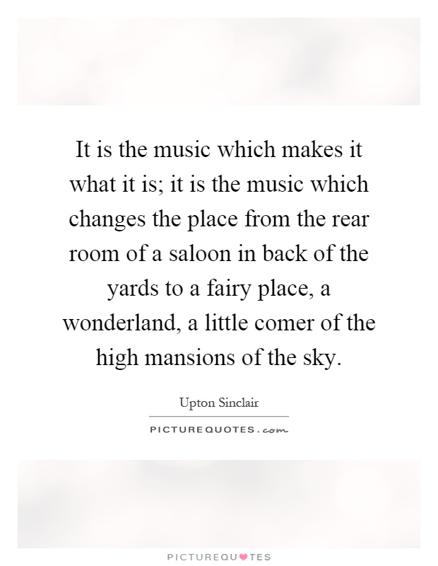 It is the music which makes it what it is; it is the music which changes the place from the rear room of a saloon in back of the yards to a fairy place, a wonderland, a little comer of the high mansions of the sky Picture Quote #1