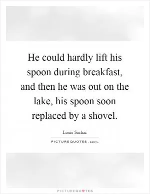 He could hardly lift his spoon during breakfast, and then he was out on the lake, his spoon soon replaced by a shovel Picture Quote #1