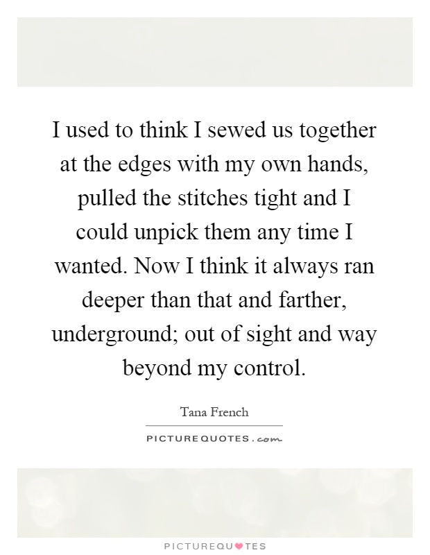 I used to think I sewed us together at the edges with my own hands, pulled the stitches tight and I could unpick them any time I wanted. Now I think it always ran deeper than that and farther, underground; out of sight and way beyond my control Picture Quote #1