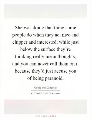 She was doing that thing some people do when they act nice and chipper and interested, while just below the surface they’re thinking really mean thoughts, and you can never call them on it because they’d just accuse you of being paranoid Picture Quote #1