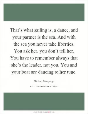 That’s what sailing is, a dance, and your partner is the sea. And with the sea you never take liberties. You ask her, you don’t tell her. You have to remember always that she’s the leader, not you. You and your boat are dancing to her tune Picture Quote #1