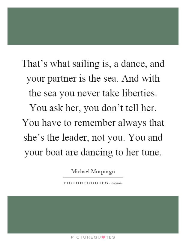 That's what sailing is, a dance, and your partner is the sea. And with the sea you never take liberties. You ask her, you don't tell her. You have to remember always that she's the leader, not you. You and your boat are dancing to her tune Picture Quote #1