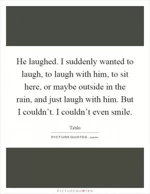 He laughed. I suddenly wanted to laugh, to laugh with him, to sit here, or maybe outside in the rain, and just laugh with him. But I couldn’t. I couldn’t even smile Picture Quote #1