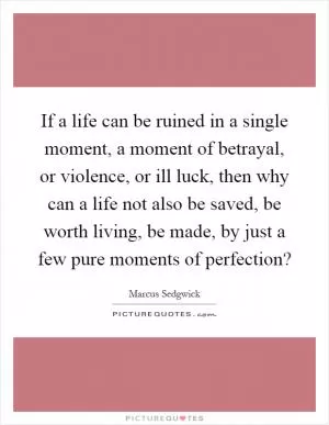 If a life can be ruined in a single moment, a moment of betrayal, or violence, or ill luck, then why can a life not also be saved, be worth living, be made, by just a few pure moments of perfection? Picture Quote #1