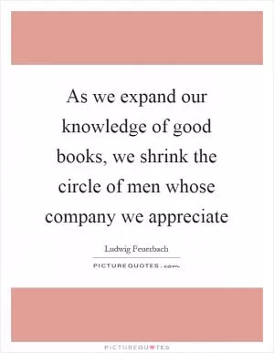 As we expand our knowledge of good books, we shrink the circle of men whose company we appreciate Picture Quote #1