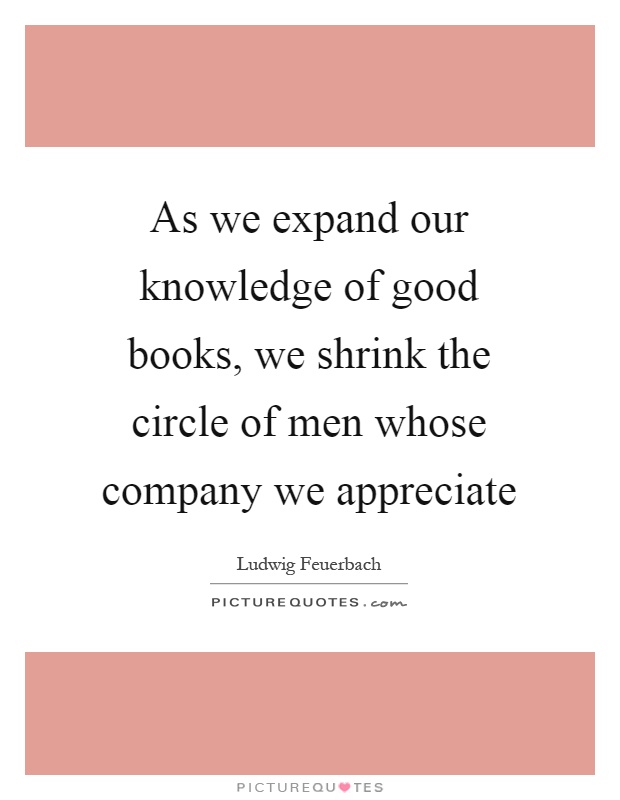 As we expand our knowledge of good books, we shrink the circle of men whose company we appreciate Picture Quote #1