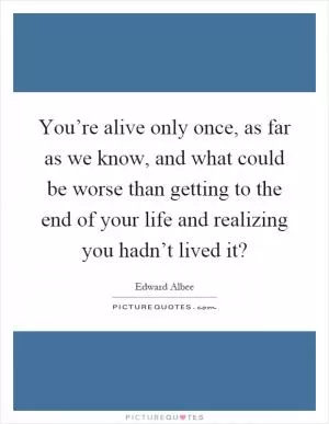 You’re alive only once, as far as we know, and what could be worse than getting to the end of your life and realizing you hadn’t lived it? Picture Quote #1