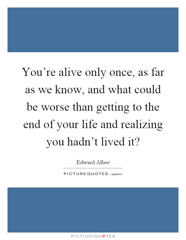 You're alive only once, as far as we know, and what could be worse than getting to the end of your life and realizing you hadn't lived it? Picture Quote #1