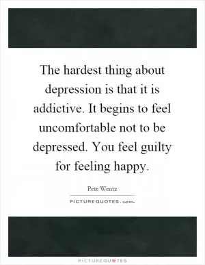 The hardest thing about depression is that it is addictive. It begins to feel uncomfortable not to be depressed. You feel guilty for feeling happy Picture Quote #1