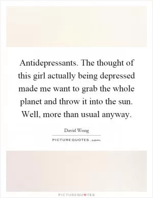 Antidepressants. The thought of this girl actually being depressed made me want to grab the whole planet and throw it into the sun. Well, more than usual anyway Picture Quote #1