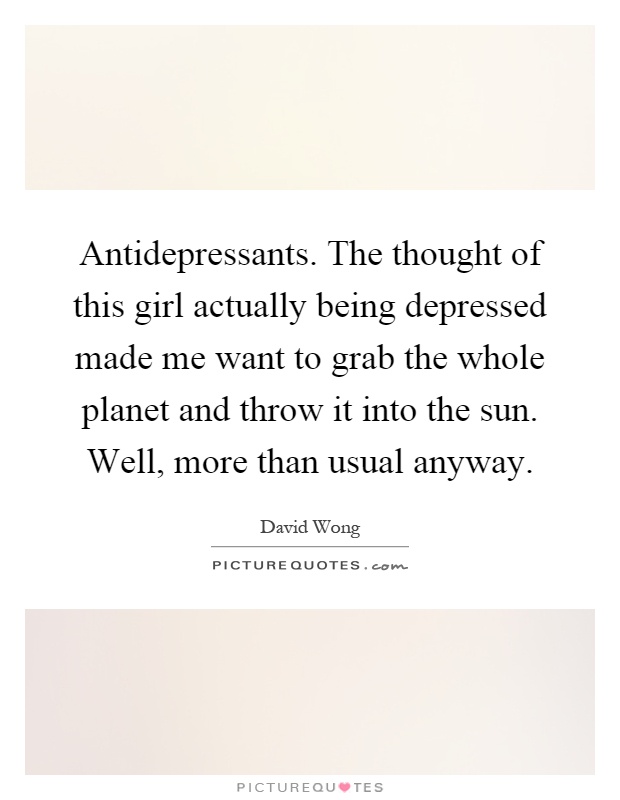 Antidepressants. The thought of this girl actually being depressed made me want to grab the whole planet and throw it into the sun. Well, more than usual anyway Picture Quote #1