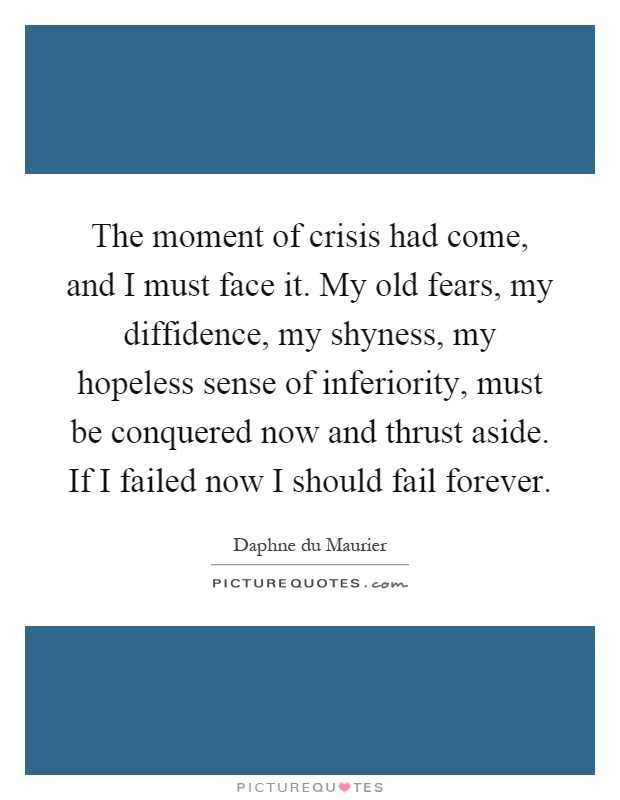 The moment of crisis had come, and I must face it. My old fears, my diffidence, my shyness, my hopeless sense of inferiority, must be conquered now and thrust aside. If I failed now I should fail forever Picture Quote #1