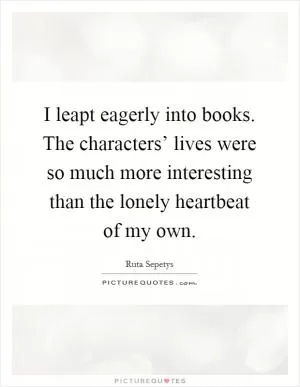 I leapt eagerly into books. The characters’ lives were so much more interesting than the lonely heartbeat of my own Picture Quote #1