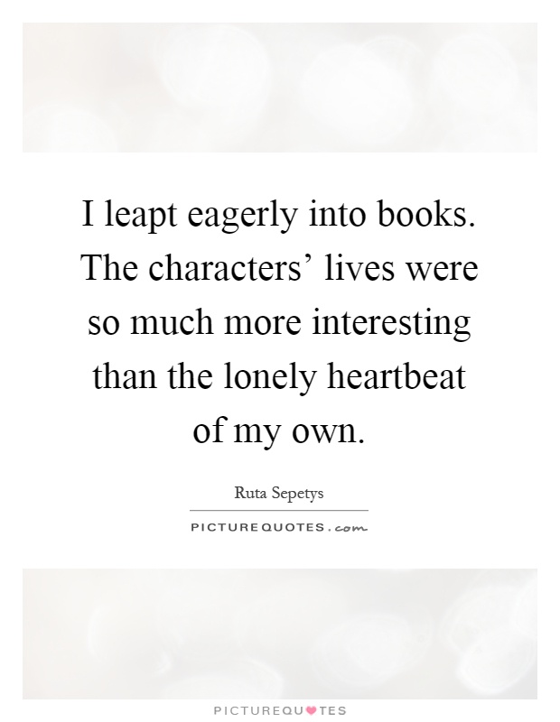 I leapt eagerly into books. The characters' lives were so much more interesting than the lonely heartbeat of my own Picture Quote #1
