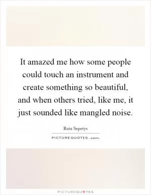 It amazed me how some people could touch an instrument and create something so beautiful, and when others tried, like me, it just sounded like mangled noise Picture Quote #1