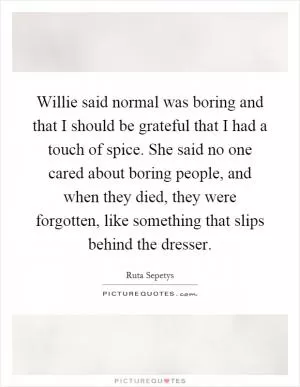 Willie said normal was boring and that I should be grateful that I had a touch of spice. She said no one cared about boring people, and when they died, they were forgotten, like something that slips behind the dresser Picture Quote #1