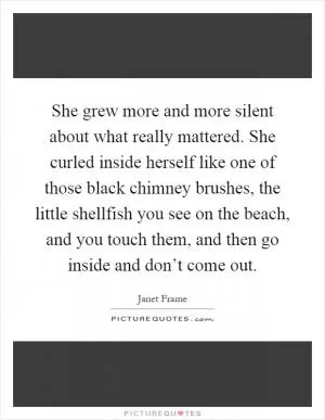 She grew more and more silent about what really mattered. She curled inside herself like one of those black chimney brushes, the little shellfish you see on the beach, and you touch them, and then go inside and don’t come out Picture Quote #1