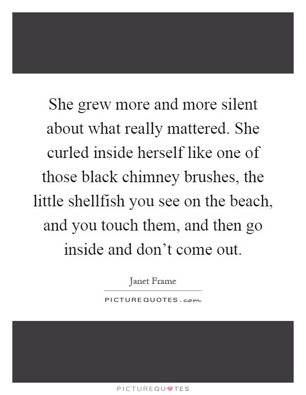 She grew more and more silent about what really mattered. She curled inside herself like one of those black chimney brushes, the little shellfish you see on the beach, and you touch them, and then go inside and don't come out Picture Quote #1