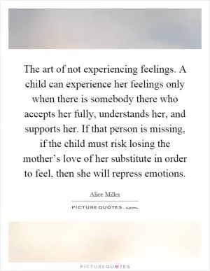 The art of not experiencing feelings. A child can experience her feelings only when there is somebody there who accepts her fully, understands her, and supports her. If that person is missing, if the child must risk losing the mother’s love of her substitute in order to feel, then she will repress emotions Picture Quote #1