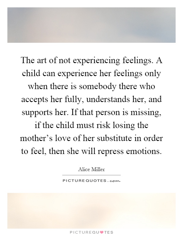 The art of not experiencing feelings. A child can experience her feelings only when there is somebody there who accepts her fully, understands her, and supports her. If that person is missing, if the child must risk losing the mother's love of her substitute in order to feel, then she will repress emotions Picture Quote #1