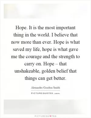Hope. It is the most important thing in the world. I believe that now more than ever. Hope is what saved my life, hope is what gave me the courage and the strength to carry on. Hope – that unshakeable, golden belief that things can get better Picture Quote #1