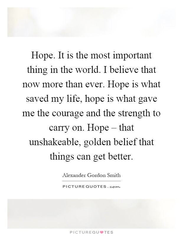 Hope. It is the most important thing in the world. I believe that now more than ever. Hope is what saved my life, hope is what gave me the courage and the strength to carry on. Hope – that unshakeable, golden belief that things can get better Picture Quote #1