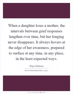 When a daughter loses a mother, the intervals between grief responses lengthen over time, but her longing never disappears. It always hovers at the edge of her awareness, prepared to surface at any time, in any place, in the least expected ways Picture Quote #1