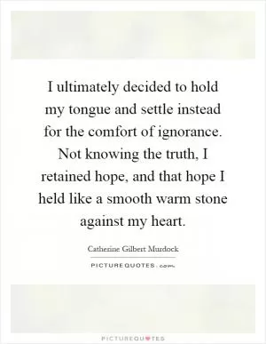 I ultimately decided to hold my tongue and settle instead for the comfort of ignorance. Not knowing the truth, I retained hope, and that hope I held like a smooth warm stone against my heart Picture Quote #1