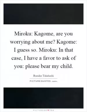 Miroku: Kagome, are you worrying about me? Kagome: I guess so. Miroku: In that case, I have a favor to ask of you: please bear my child Picture Quote #1