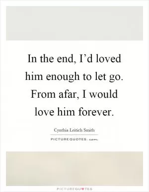 In the end, I’d loved him enough to let go. From afar, I would love him forever Picture Quote #1